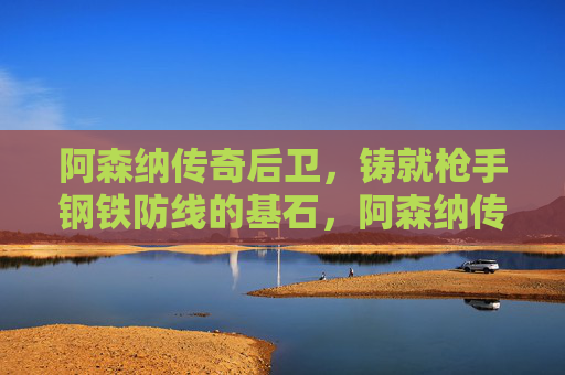 阿森纳传奇后卫,铸就枪手钢铁防线的基石,阿森纳传奇后卫,枪手钢铁防线的基石 阿森纳传奇后卫,铸就枪手钢铁防线的基石,阿森纳传奇后卫,枪手钢铁防线的基石
