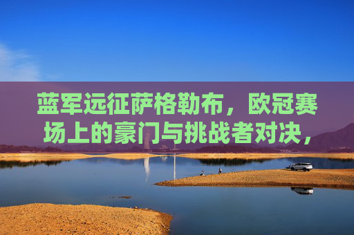 蓝军远征萨格勒布,欧冠赛场上的豪门与挑战者对决,蓝军远征萨格勒布,欧冠豪门对决挑战者 蓝军远征萨格勒布,欧冠赛场上的豪门与挑战者对决,蓝军远征萨格勒布,欧冠豪门对决挑战者