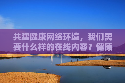 共建健康网络环境,我们需要什么样的在线内容?健康网络环境需要什么样的在线内容? 共建健康网络环境,我们需要什么样的在线内容?健康网络环境需要什么样的在线内容?