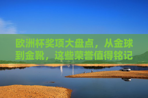 欧洲杯奖项大盘点，从金球到金靴，这些荣誉值得铭记，欧洲杯奖项大盘点，从金球到金靴，这些荣誉值得铭记