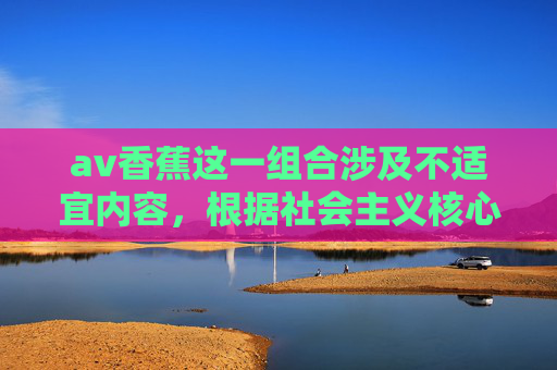 av香蕉这一组合涉及不适宜内容，根据社会主义核心价值观及法律法规，我们坚决抵制任何形式的色情、低俗信息。以下为您提供一篇关于香蕉（水果） 的科普文章，倡导健康、积极的生活态度，香蕉科普，水果的健康密码与积极生活