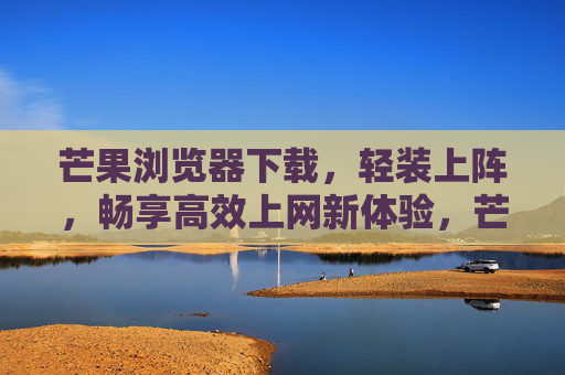 芒果浏览器下载，轻装上阵，畅享高效上网新体验，芒果浏览器下载，轻装上阵，畅享高效新体验