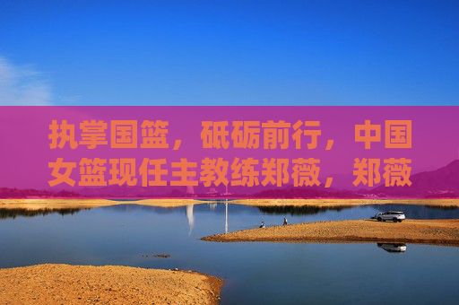 执掌国篮,砥砺前行,中国女篮现任主教练郑薇,郑薇执掌国篮砥砺前行 执掌国篮,砥砺前行,中国女篮现任主教练郑薇,郑薇执掌国篮砥砺前行