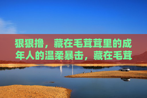 狠狠撸,藏在毛茸茸里的成年人的温柔暴击,藏在毛茸茸里的成年温柔暴击 狠狠撸,藏在毛茸茸里的成年人的温柔暴击,藏在毛茸茸里的成年温柔暴击