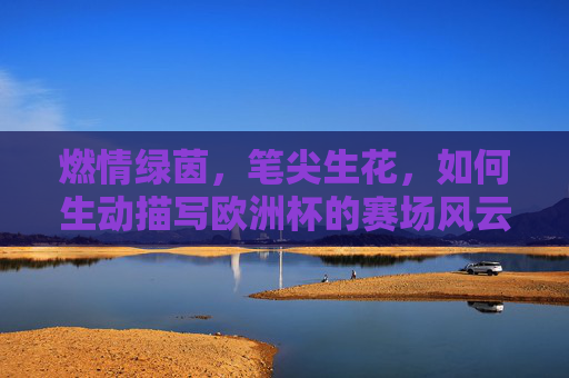 燃情绿茵,笔尖生花,如何生动描写欧洲杯的赛场风云,燃情绿茵笔生花,欧洲杯赛场风云的生动描写 燃情绿茵,笔尖生花,如何生动描写欧洲杯的赛场风云,燃情绿茵笔生花,欧洲杯赛场风云的生动描写