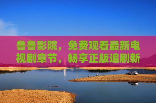 鲁鲁影院，免费观看最新电视剧章节，畅享正版追剧新体验，鲁鲁影院，免费观看最新电视剧章节，畅享正版追剧新体验