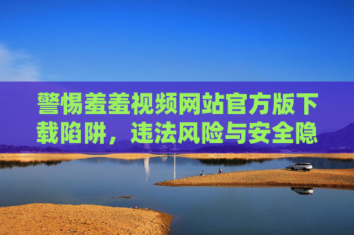 警惕羞羞视频网站官方版下载陷阱,违法风险与安全隐患重重,警惕羞羞视频网站官方版下载陷阱,违法风险与安全隐患重重 警惕羞羞视频网站官方版下载陷阱,违法风险与安全隐患重重,警惕羞羞视频网站官方版下载陷阱,违法风险与安全隐患重重