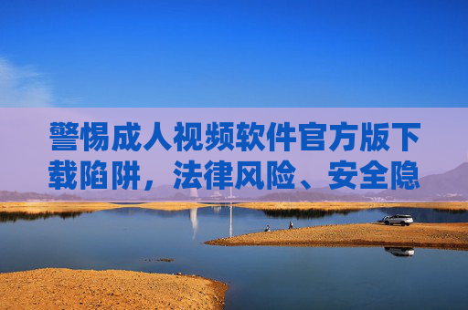 警惕成人视频软件官方版下载陷阱,法律风险、安全隐患与健康上网指南,警惕成人视频软件官方版下载陷阱,法律风险、安全隐患与健康上网指南 警惕成人视频软件官方版下载陷阱,法律风险、安全隐患与健康上网指南,警惕成人视频软件官方版下载陷阱,法律风险、安全隐患与健康上网指南