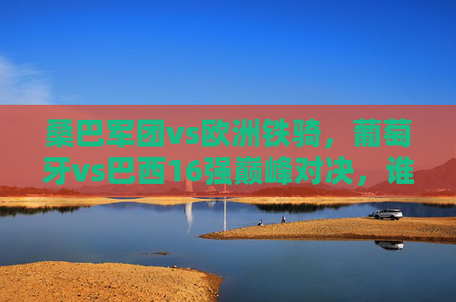 桑巴军团vs欧洲铁骑,葡萄牙vs巴西16强巅峰对决,谁能笑傲卡塔尔?桑巴军团vs欧洲铁骑,卡塔尔16强巅峰对决 桑巴军团vs欧洲铁骑,葡萄牙vs巴西16强巅峰对决,谁能笑傲卡塔尔?桑巴军团vs欧洲铁骑,卡塔尔16强巅峰对决