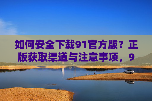 如何安全下载91官方版?正版获取渠道与注意事项,91官方版安全下载指南,正版渠道与注意事项 如何安全下载91官方版?正版获取渠道与注意事项,91官方版安全下载指南,正版渠道与注意事项