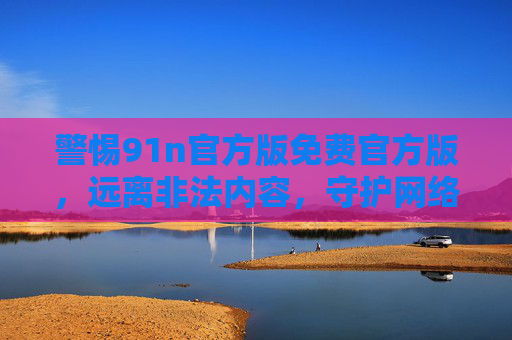警惕91n官方版免费官方版,远离非法内容,守护网络安全,警惕91n官方版免费版,远离非法内容守护网络安全 警惕91n官方版免费官方版,远离非法内容,守护网络安全,警惕91n官方版免费版,远离非法内容守护网络安全