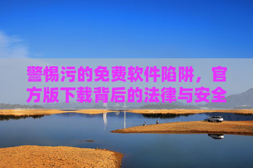 警惕污的免费软件陷阱,官方版下载背后的法律与安全风险,警惕免费软件官方版下载的法律与安全风险 警惕污的免费软件陷阱,官方版下载背后的法律与安全风险,警惕免费软件官方版下载的法律与安全风险