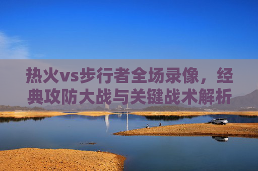 热火vs步行者全场录像,经典攻防大战与关键战术解析,热火vs步行者全场录像,经典攻防大战与关键战术解析 热火vs步行者全场录像,经典攻防大战与关键战术解析,热火vs步行者全场录像,经典攻防大战与关键战术解析