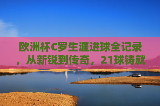 欧洲杯C罗生涯进球全记录,从新锐到传奇,21球铸就不朽篇章,欧洲杯C罗21球全记录,从新锐到传奇的不朽篇章 欧洲杯C罗生涯进球全记录,从新锐到传奇,21球铸就不朽篇章,欧洲杯C罗21球全记录,从新锐到传奇的不朽篇章