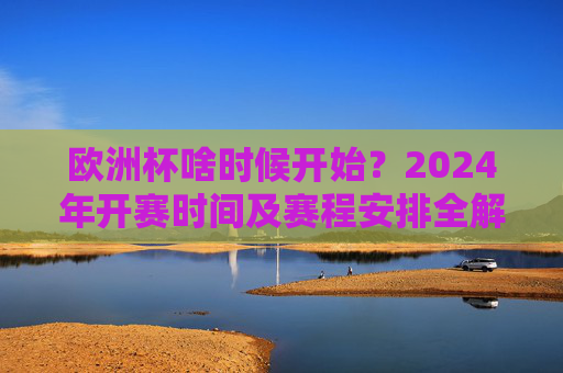 欧洲杯啥时候开始？2024年开赛时间及赛程安排全解析，2024欧洲杯开赛时间及赛程安排全解析