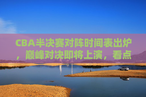 CBA半决赛对阵时间表出炉,巅峰对决即将上演,看点解析,CBA半决赛对阵时间表出炉,巅峰对决看点解析 CBA半决赛对阵时间表出炉,巅峰对决即将上演,看点解析,CBA半决赛对阵时间表出炉,巅峰对决看点解析