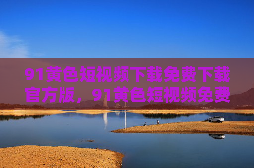 91黄色短视频下载免费下载官方版,91黄色短视频免费下载官方版 91黄色短视频下载免费下载官方版,91黄色短视频免费下载官方版