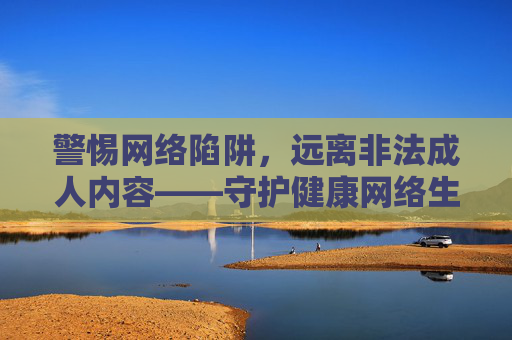 警惕网络陷阱,远离非法成人内容——守护健康网络生活,守护健康网络生活,警惕网络陷阱,远离非法成人内容 警惕网络陷阱,远离非法成人内容——守护健康网络生活,守护健康网络生活,警惕网络陷阱,远离非法成人内容