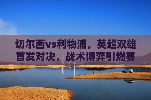 切尔西vs利物浦,英超双雄首发对决,战术博弈引燃赛季关键战,切尔西vs利物浦,英超双雄战术博弈引燃赛季关键战 切尔西vs利物浦,英超双雄首发对决,战术博弈引燃赛季关键战,切尔西vs利物浦,英超双雄战术博弈引燃赛季关键战