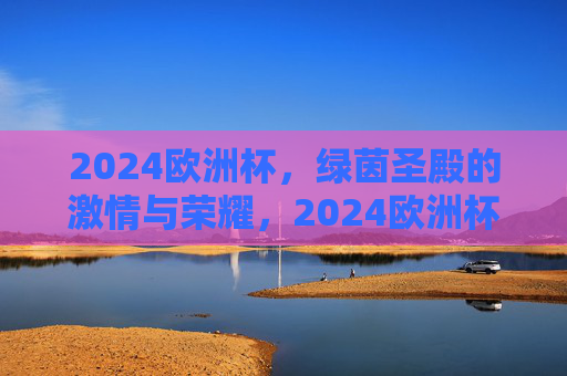 2024欧洲杯,绿茵圣殿的激情与荣耀,2024欧洲杯,绿茵圣殿的激情与荣耀 2024欧洲杯,绿茵圣殿的激情与荣耀,2024欧洲杯,绿茵圣殿的激情与荣耀