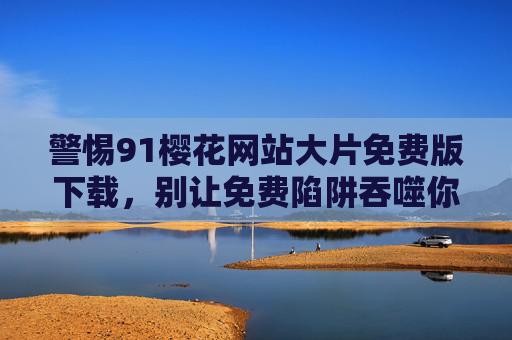 警惕91樱花网站大片免费版下载,别让免费陷阱吞噬你的安全与权益,警惕91樱花网站免费版下载,别让免费陷阱吞噬你的安全与权益 警惕91樱花网站大片免费版下载,别让免费陷阱吞噬你的安全与权益,警惕91樱花网站免费版下载,别让免费陷阱吞噬你的安全与权益
