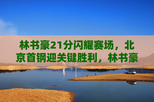 林书豪21分闪耀赛场,北京首钢迎关键胜利,林书豪21分闪耀 北京首钢迎关键胜利 林书豪21分闪耀赛场,北京首钢迎关键胜利,林书豪21分闪耀 北京首钢迎关键胜利