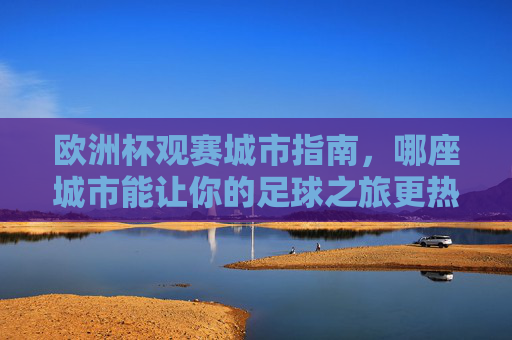 欧洲杯观赛城市指南,哪座城市能让你的足球之旅更热血?热血足球之旅,欧洲杯观赛城市指南 欧洲杯观赛城市指南,哪座城市能让你的足球之旅更热血?热血足球之旅,欧洲杯观赛城市指南