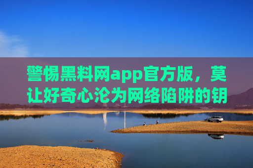 警惕黑料网app官方版,莫让好奇心沦为网络陷阱的钥匙,警惕黑料网app官方版,莫让好奇心沦为网络陷阱钥匙 警惕黑料网app官方版,莫让好奇心沦为网络陷阱的钥匙,警惕黑料网app官方版,莫让好奇心沦为网络陷阱钥匙