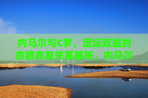内马尔与C罗,足坛双星的亦敌亦友关系解析,内马尔与C罗,足坛双星的亦敌亦友 内马尔与C罗,足坛双星的亦敌亦友关系解析,内马尔与C罗,足坛双星的亦敌亦友