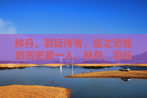 林丹,羽坛传奇,当之无愧的历史第一人,林丹,羽坛传奇,历史第一人 林丹,羽坛传奇,当之无愧的历史第一人,林丹,羽坛传奇,历史第一人