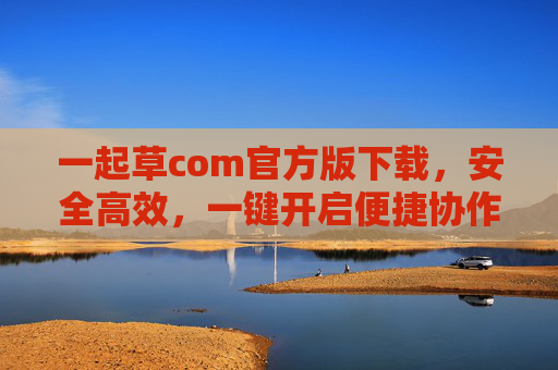一起草com官方版下载,安全高效,一键开启便捷协作新体验,一起草com官方版下载,安全高效,一键开启便捷协作新体验 一起草com官方版下载,安全高效,一键开启便捷协作新体验,一起草com官方版下载,安全高效,一键开启便捷协作新体验