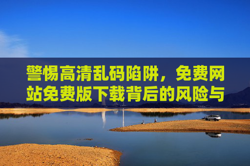 警惕高清乱码陷阱,免费网站免费版下载背后的风险与避坑指南,警惕免费下载高清乱码陷阱,避坑指南 警惕高清乱码陷阱,免费网站免费版下载背后的风险与避坑指南,警惕免费下载高清乱码陷阱,避坑指南