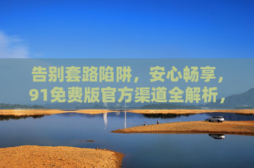 告别套路陷阱，安心畅享，91免费版官方渠道全解析，91免费版官方渠道全解析，告别套路陷阱，安心畅享