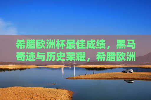 希腊欧洲杯最佳成绩,黑马奇迹与历史荣耀,希腊欧洲杯黑马奇迹,历史最佳成绩与荣耀 希腊欧洲杯最佳成绩,黑马奇迹与历史荣耀,希腊欧洲杯黑马奇迹,历史最佳成绩与荣耀