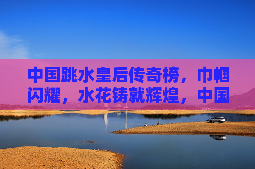 中国跳水皇后传奇榜,巾帼闪耀,水花铸就辉煌,中国跳水皇后传奇,巾帼水花铸辉煌 中国跳水皇后传奇榜,巾帼闪耀,水花铸就辉煌,中国跳水皇后传奇,巾帼水花铸辉煌