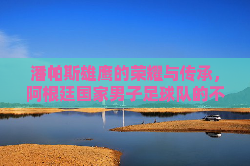 潘帕斯雄鹰的荣耀与传承,阿根廷国家男子足球队的不朽传奇,潘帕斯雄鹰的荣耀传承,阿根廷足球队的不朽传奇 潘帕斯雄鹰的荣耀与传承,阿根廷国家男子足球队的不朽传奇,潘帕斯雄鹰的荣耀传承,阿根廷足球队的不朽传奇