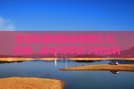 欧洲杯赛场隐身的阿扎尔,伤病、战术与年龄下的比利时核心抉择,欧洲杯隐身阿扎尔,伤病、战术与年龄下的比利时核心抉择 欧洲杯赛场隐身的阿扎尔,伤病、战术与年龄下的比利时核心抉择,欧洲杯隐身阿扎尔,伤病、战术与年龄下的比利时核心抉择