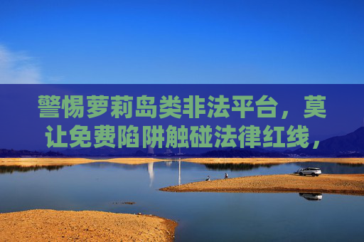 警惕萝莉岛类非法平台,莫让免费陷阱触碰法律红线,警惕萝莉岛类非法平台,免费陷阱触碰法律红线 警惕萝莉岛类非法平台,莫让免费陷阱触碰法律红线,警惕萝莉岛类非法平台,免费陷阱触碰法律红线