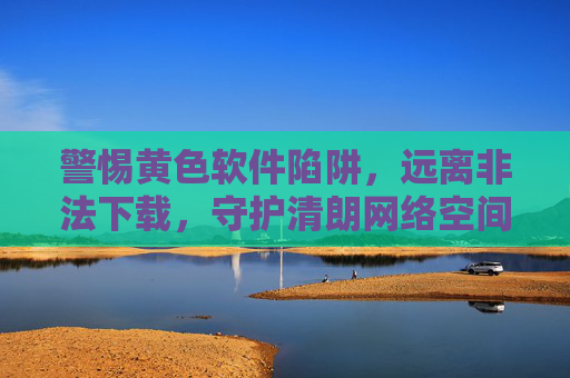 警惕黄色软件陷阱,远离非法下载,守护清朗网络空间,警惕黄色软件陷阱,远离非法下载,守护清朗网络空间 警惕黄色软件陷阱,远离非法下载,守护清朗网络空间,警惕黄色软件陷阱,远离非法下载,守护清朗网络空间