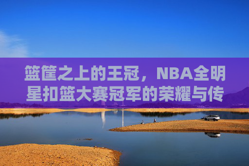 篮筐之上的王冠，NBA全明星扣篮大赛冠军的荣耀与传奇，篮筐之上的王冠，NBA全明星扣篮大赛冠军的荣耀传奇