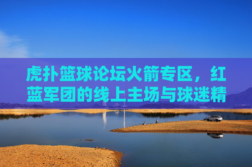 虎扑篮球论坛火箭专区，红蓝军团的线上主场与球迷精神图腾，虎扑火箭专区，红蓝军团的线上主场与精神图腾