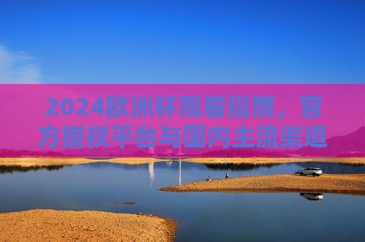 2024欧洲杯观看指南,官方授权平台与国内主流渠道全解析,2024欧洲杯观看指南,官方授权与国内主流渠道全解析 2024欧洲杯观看指南,官方授权平台与国内主流渠道全解析,2024欧洲杯观看指南,官方授权与国内主流渠道全解析