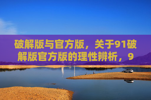 破解版与官方版,关于91破解版官方版的理性辨析,91破解版与官方版的理性辨析 破解版与官方版,关于91破解版官方版的理性辨析,91破解版与官方版的理性辨析