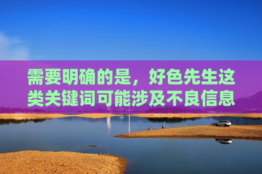 需要明确的是,好色先生这类关键词可能涉及不良信息,根据中国法律法规和社会主义核心价值观,传播、推广色情低俗内容是被严格禁止的。网络空间不是法外之地,任何涉嫌违法的内容都不应被制作、传播,抵制不良信息,共建清朗网络空间 需要明确的是,好色先生这类关键词可能涉及不良信息,根据中国法律法规和社会主义核心价值观,传播、推广色情低俗内容是被严格禁止的。网络空间不是法外之地,任何涉嫌违法的内容都不应被制作、传播,抵制不良信息,共建清朗网络空间