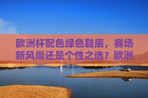 欧洲杯配色绿色鞋底，赛场新风尚还是个性之选？欧洲杯绿色鞋底，赛场新风尚还是个性之选？