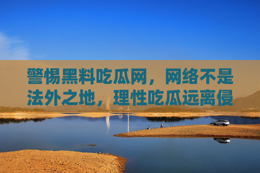 警惕黑料吃瓜网，网络不是法外之地，理性吃瓜远离侵权，警惕黑料吃瓜网，网络不是法外之地，理性吃瓜远离侵权