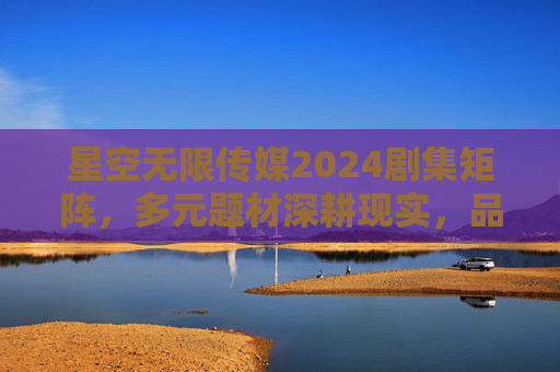 星空无限传媒2024剧集矩阵，多元题材深耕现实，品质之作蓄势待发，星空无限传媒2024剧集矩阵，多元深耕现实，品质蓄势待发