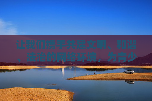 让我们携手共建文明、和谐、法治的网络环境,为青少年的健康成长保驾护航,共同维护社会的公序良俗,共建清朗网络 护航青少年成长 让我们携手共建文明、和谐、法治的网络环境,为青少年的健康成长保驾护航,共同维护社会的公序良俗,共建清朗网络 护航青少年成长