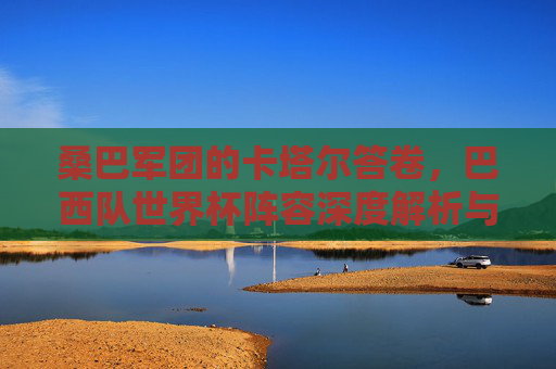 桑巴军团的卡塔尔答卷,巴西队世界杯阵容深度解析与前景展望,桑巴军团卡塔尔答卷,阵容深度解析与前景展望 桑巴军团的卡塔尔答卷,巴西队世界杯阵容深度解析与前景展望,桑巴军团卡塔尔答卷,阵容深度解析与前景展望