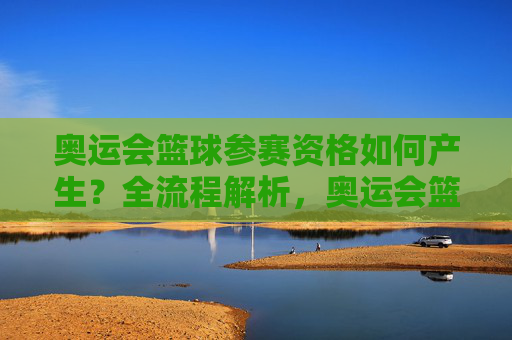 奥运会篮球参赛资格如何产生?全流程解析,奥运会篮球参赛资格产生全流程解析 奥运会篮球参赛资格如何产生?全流程解析,奥运会篮球参赛资格产生全流程解析